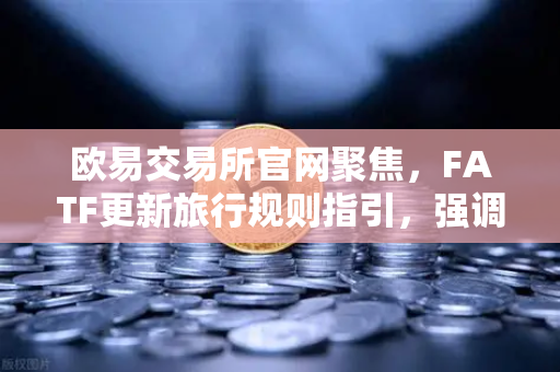 欧易交易所官网聚焦，FATF更新旅行规则指引，强调VASP需共享受益所有人信息