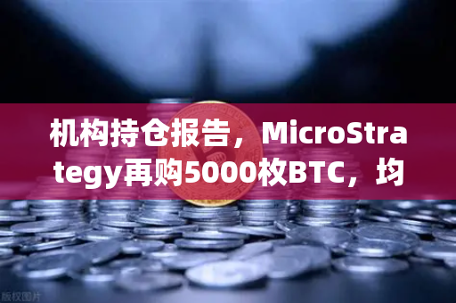 机构持仓报告，MicroStrategy再购5000枚BTC，均价成本上移—加密市场风向标再亮信号