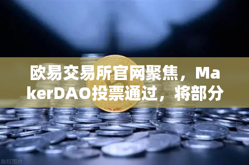 欧易交易所官网聚焦，MakerDAO投票通过，将部分国库资产投资于RWA，DeFi与实体经济的破冰时刻