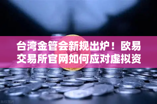 台湾金管会新规出炉！欧易交易所官网如何应对虚拟资产平台监管风暴？