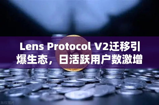 Lens Protocol V2迁移引爆生态，日活跃用户数激增300%社交赛道迎来新拐点