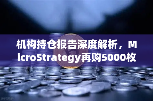 机构持仓报告深度解析，MicroStrategy再购5000枚BTC，均价成本上移背后暗藏何种信号？