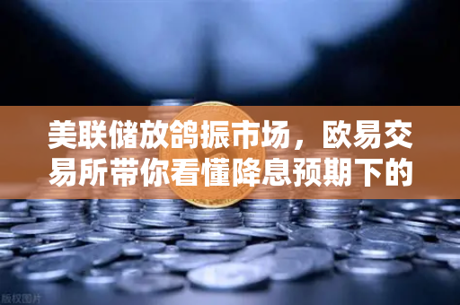 美联储放鸽振市场，欧易交易所带你看懂降息预期下的加密新风向