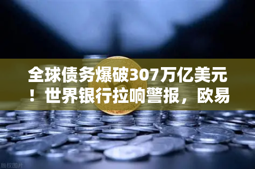 全球债务爆破307万亿美元！世界银行拉响警报，欧易交易者如何避险？
