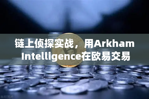 链上侦探实战，用Arkham Intelligence在欧易交易所官网追踪巨额资金流向
