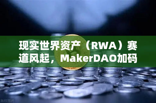 现实世界资产（RWA）赛道风起，MakerDAO加码美国国债，欧易交易所下载成关注焦点
