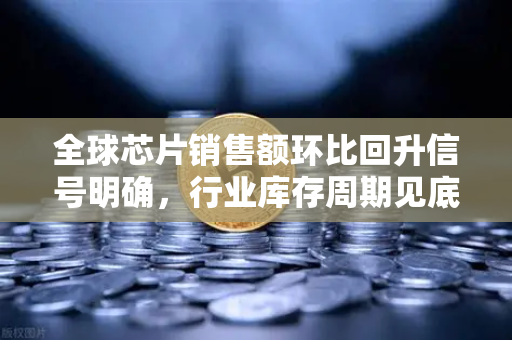 全球芯片销售额环比回升信号明确，行业库存周期见底，欧易交易所官网深度解析产业链复苏机遇