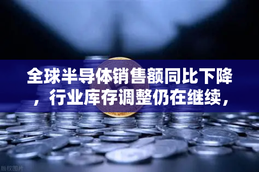 全球半导体销售额同比下降，行业库存调整仍在继续，欧易交易所官网深度解读-第1张图片-欧易交易所