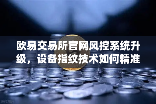 欧易交易所官网风控系统升级，设备指纹技术如何精准识别异常登录？