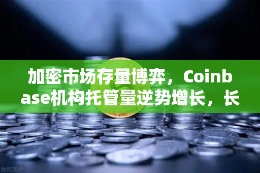加密市场存量博弈，Coinbase机构托管量逆势增长，长线信心犹在