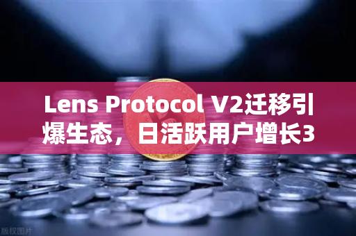 Lens Protocol V2迁移引爆生态，日活跃用户增长300%去中心化社交新时代来临