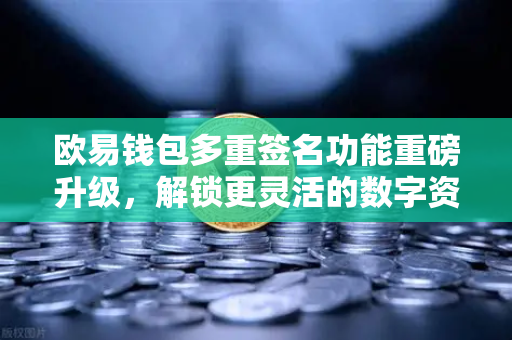 欧易钱包多重签名功能重磅升级，解锁更灵活的数字资产共管新姿势