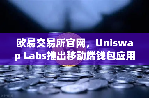 欧易交易所官网，Uniswap Labs推出移动端钱包应用，内置DApp浏览器，加速DeFi生态布局-第1张图片-欧易交易所