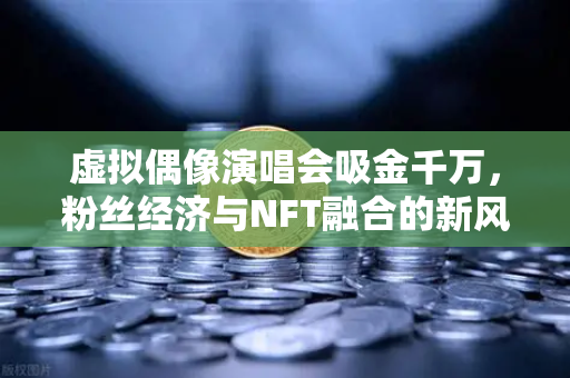 虚拟偶像演唱会吸金千万，粉丝经济与NFT融合的新风口