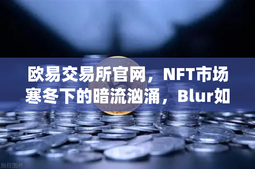欧易交易所官网，NFT市场寒冬下的暗流汹涌，Blur如何逆袭OpenSea？