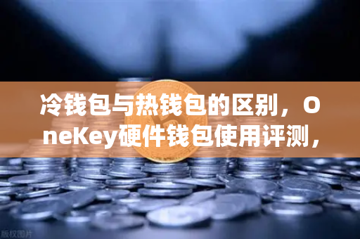 冷钱包与热钱包的区别，OneKey硬件钱包使用评测，你的数字资产该住冷宫还是热炕？-第1张图片-欧易交易所