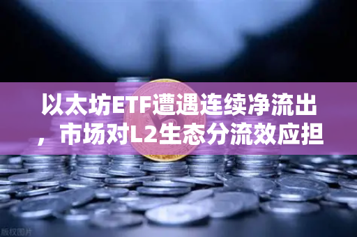 以太坊ETF遭遇连续净流出，市场对L2生态分流效应担忧加剧