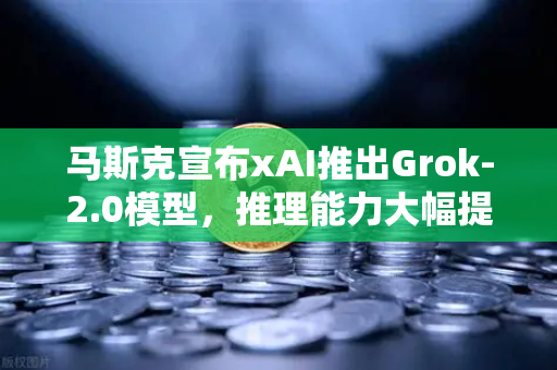 马斯克宣布xAI推出Grok-2.0模型，推理能力大幅提升，AI竞争再掀高潮