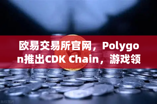 欧易交易所官网，Polygon推出CDK Chain，游戏领域迎来爆发式增长-第1张图片-欧易交易所