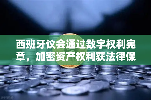 西班牙议会通过数字权利宪章，加密资产权利获法律保障，欧易交易所用户权益受关注-第1张图片-欧易交易所