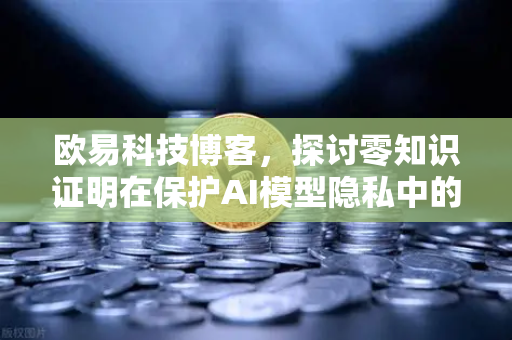 欧易科技博客，探讨零知识证明在保护AI模型隐私中的应用