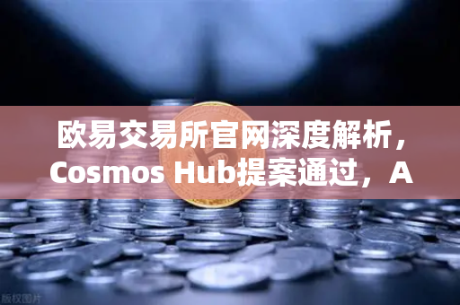 欧易交易所官网深度解析，Cosmos Hub提案通过，ATOM通胀率调整为7%的连锁反应与市场机遇