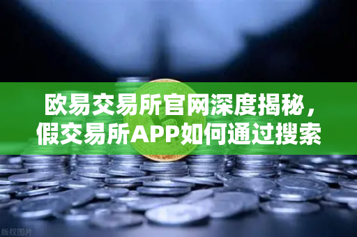 欧易交易所官网深度揭秘，假交易所APP如何通过搜索引擎广告暗藏陷阱？