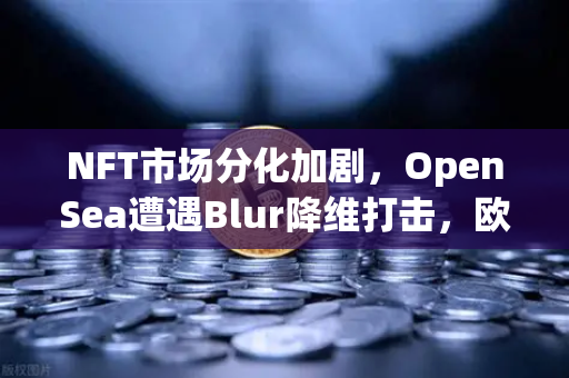 NFT市场分化加剧，OpenSea遭遇Blur降维打击，欧易交易所官网生态如何破局？