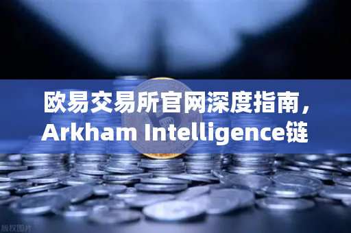 欧易交易所官网深度指南，Arkham Intelligence链上数据分析工具教程，可视化追踪资金流动
