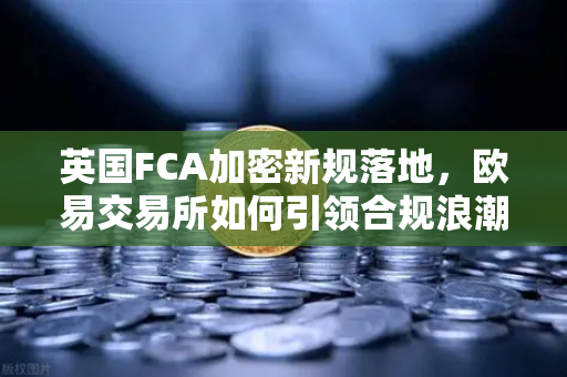 英国FCA加密新规落地，欧易交易所如何引领合规浪潮？