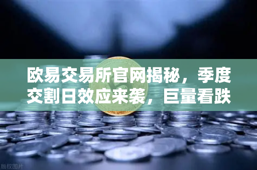 欧易交易所官网揭秘，季度交割日效应来袭，巨量看跌期权未平仓如何压制价格反弹？