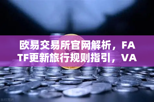 欧易交易所官网解析，FATF更新旅行规则指引，VASP需共享受益所有人信息