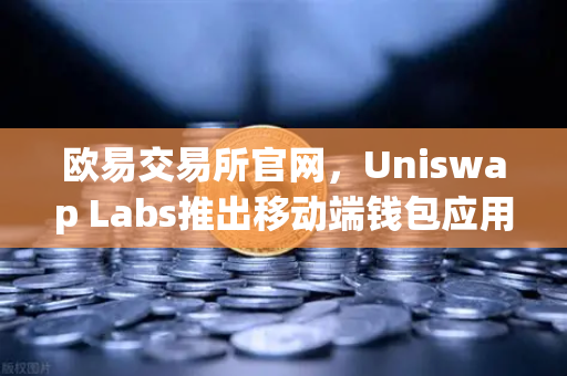 欧易交易所官网，Uniswap Labs推出移动端钱包应用，内置DApp浏览器，DeFi生态再进化