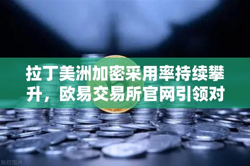拉丁美洲加密采用率持续攀升，欧易交易所官网引领对抗本国货币贬值新浪潮