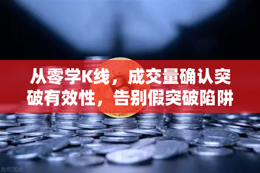 从零学K线，成交量确认突破有效性，告别假突破陷阱