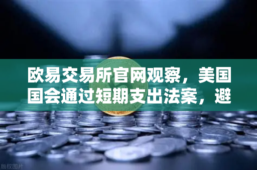 欧易交易所官网观察，美国国会通过短期支出法案，避免政府停摆危机