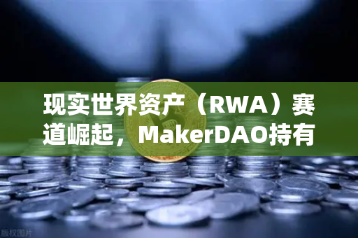 现实世界资产（RWA）赛道崛起，MakerDAO持有的美国国债规模突破新高，DeFi与传统金融加速融合