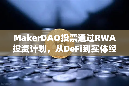 MakerDAO投票通过RWA投资计划，从DeFi到实体经济的破圈实验