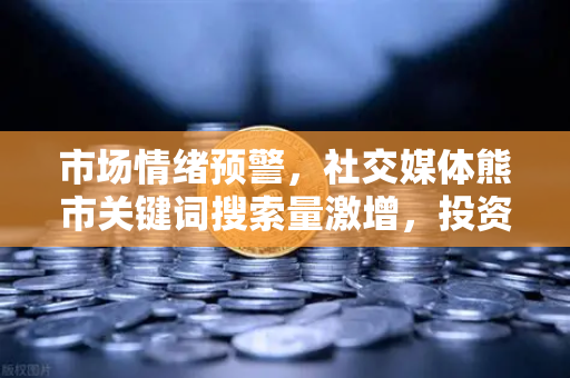 市场情绪预警，社交媒体熊市关键词搜索量激增，投资者该如何应对？