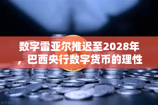 数字雷亚尔推迟至2028年，巴西央行数字货币的理性回归与全球启示