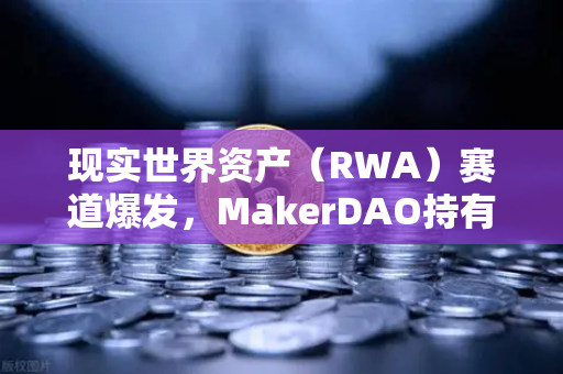 现实世界资产（RWA）赛道爆发，MakerDAO持有的美国国债规模突破纪录，欧易交易所成数字资产与实体经济桥梁
