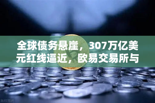 全球债务悬崖，307万亿美元红线逼近，欧易交易所与加密资产能否成为避风港？