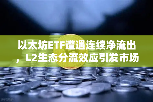 以太坊ETF遭遇连续净流出，L2生态分流效应引发市场深度忧虑