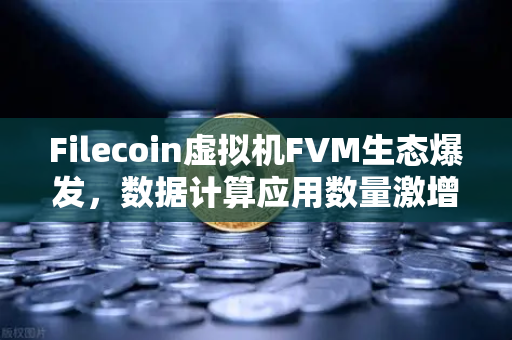 Filecoin虚拟机FVM生态爆发，数据计算应用数量激增背后的机遇与挑战