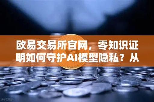 欧易交易所官网，零知识证明如何守护AI模型隐私？从技术到落地的深度解析