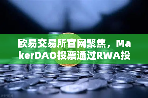 欧易交易所官网聚焦，MakerDAO投票通过RWA投资提案，DeFi与实体经济融合迈出关键一步