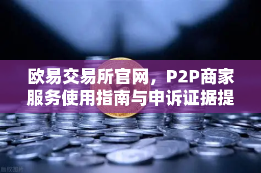 欧易交易所官网，P2P商家服务使用指南与申诉证据提交全解析