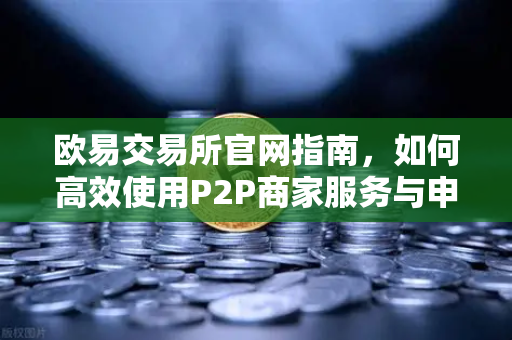 欧易交易所官网指南，如何高效使用P2P商家服务与申诉证据提交
