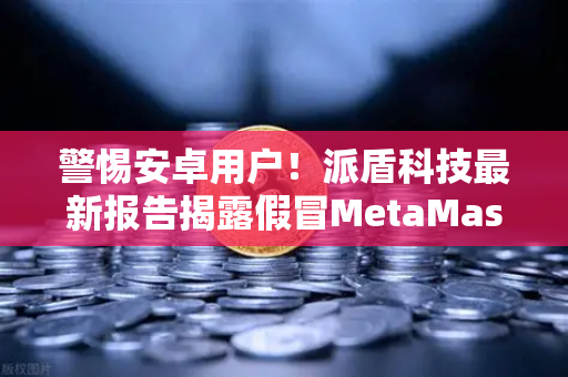 警惕安卓用户！派盾科技最新报告揭露假冒MetaMask应用，欧易交易所下载需谨慎