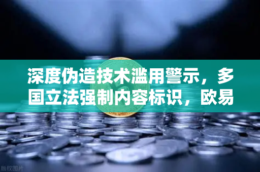 深度伪造技术滥用警示，多国立法强制内容标识，欧易交易所官网如何防范？